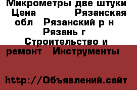 Микрометры две штуки › Цена ­ 1 500 - Рязанская обл., Рязанский р-н, Рязань г. Строительство и ремонт » Инструменты   